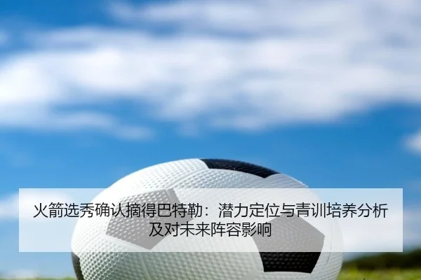 火箭选秀确认摘得巴特勒：潜力定位与青训培养分析及对未来阵容影响