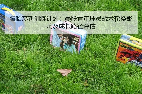 滕哈赫新训练计划：曼联青年球员战术轮换影响及成长路径评估